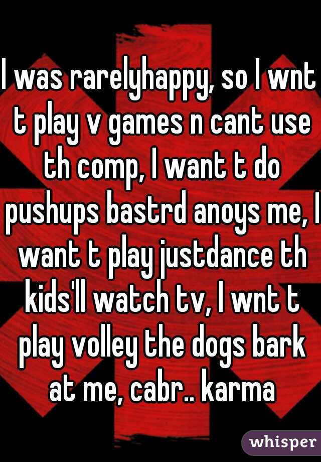I was rarelyhappy, so I wnt t play v games n cant use th comp, I want t do pushups bastrd anoys me, I want t play justdance th kids'll watch tv, I wnt t play volley the dogs bark at me, cabr.. karma