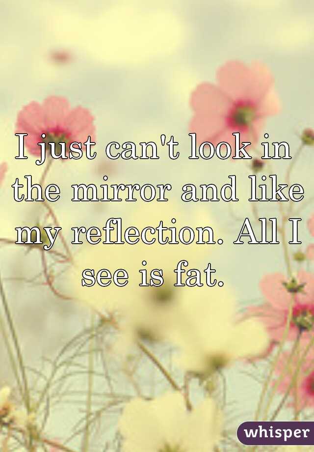 I just can't look in the mirror and like my reflection. All I see is fat. 