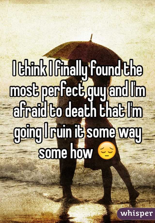 I think I finally found the most perfect guy and I'm afraid to death that I'm going I ruin it some way some how 😔