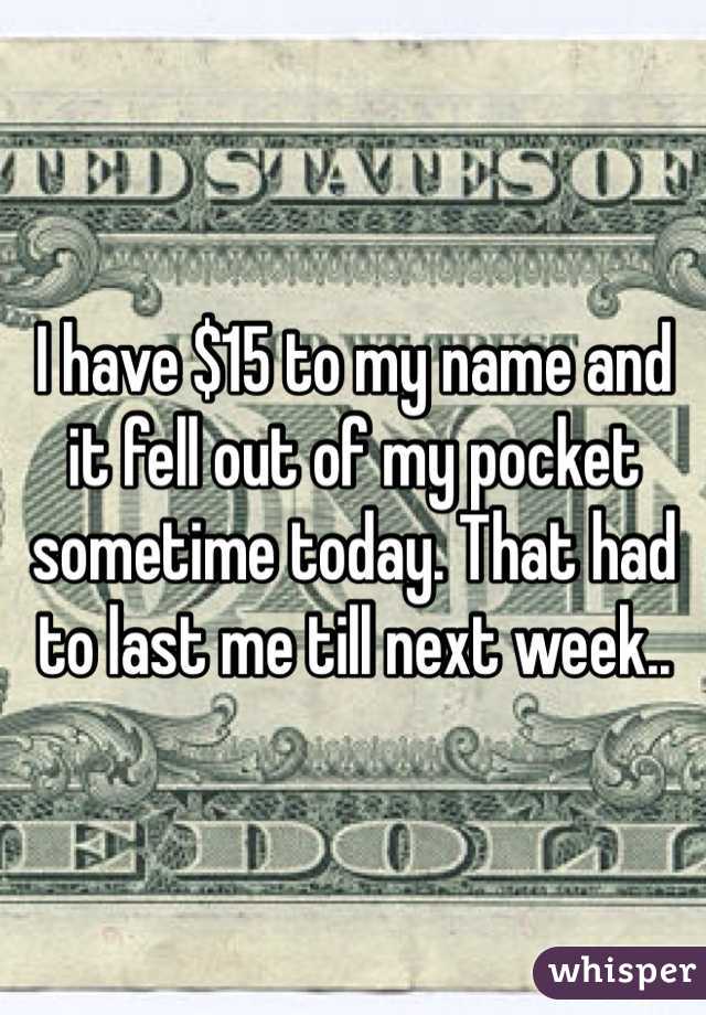 I have $15 to my name and it fell out of my pocket sometime today. That had to last me till next week..