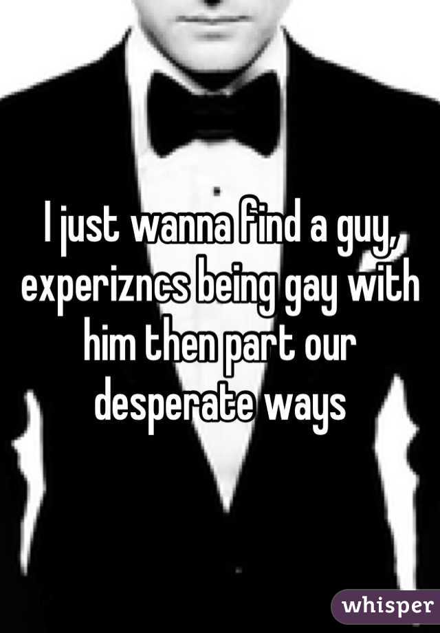 I just wanna find a guy, experizncs being gay with him then part our desperate ways