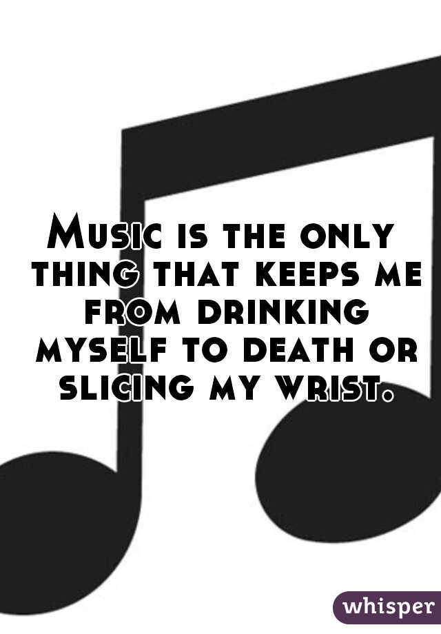 Music is the only thing that keeps me from drinking myself to death or slicing my wrist.