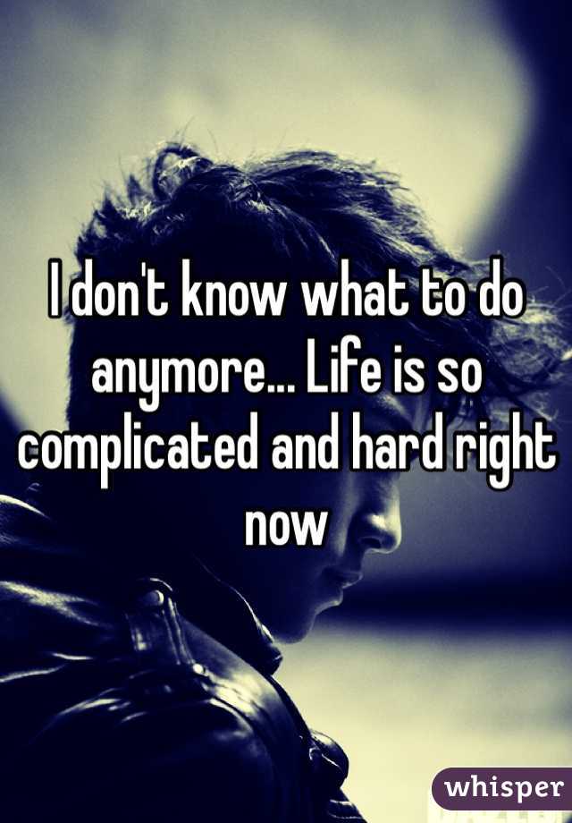 I don't know what to do anymore... Life is so complicated and hard right now 