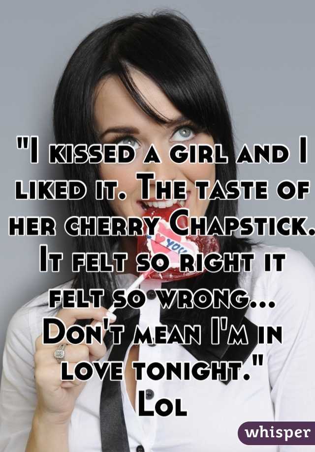 "I kissed a girl and I liked it. The taste of her cherry Chapstick. It felt so right it felt so wrong... 
Don't mean I'm in love tonight."
Lol