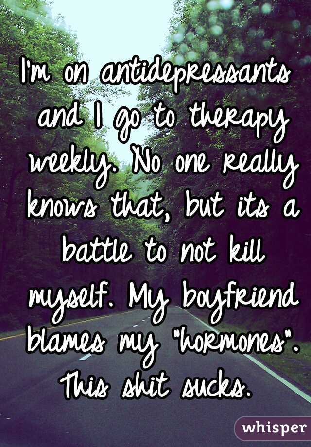 I'm on antidepressants and I go to therapy weekly. No one really knows that, but its a battle to not kill myself. My boyfriend blames my "hormones". This shit sucks. 