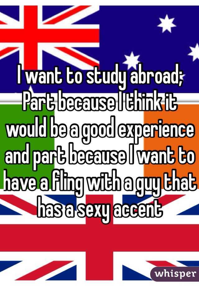 I want to study abroad; Part because I think it would be a good experience and part because I want to have a fling with a guy that has a sexy accent 