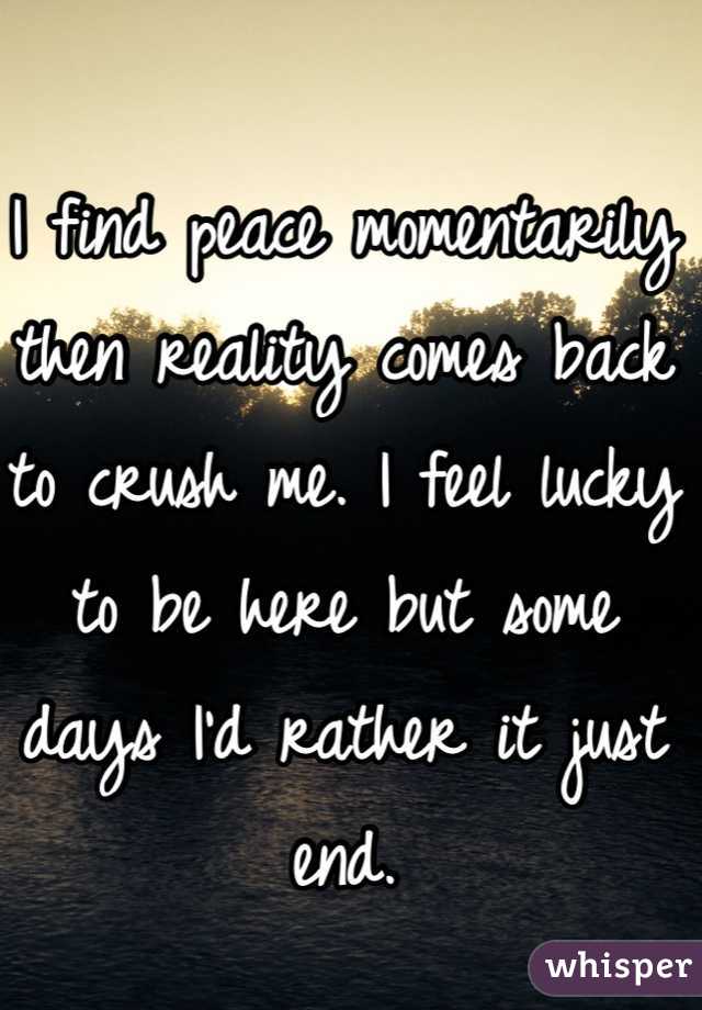 I find peace momentarily then reality comes back to crush me. I feel lucky to be here but some days I'd rather it just end. 