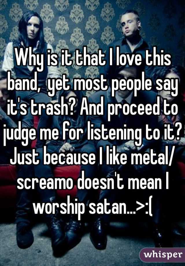 Why is it that I love this band,  yet most people say it's trash? And proceed to judge me for listening to it? Just because I like metal/screamo doesn't mean I worship satan...>:(