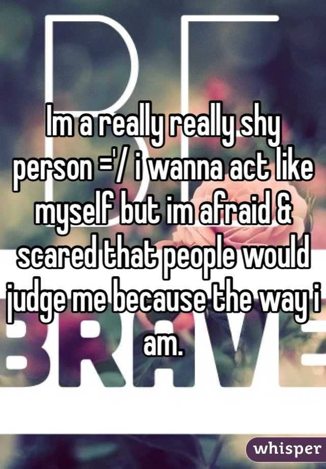 Im a really really shy person ='/ i wanna act like myself but im afraid & scared that people would judge me because the way i am. 