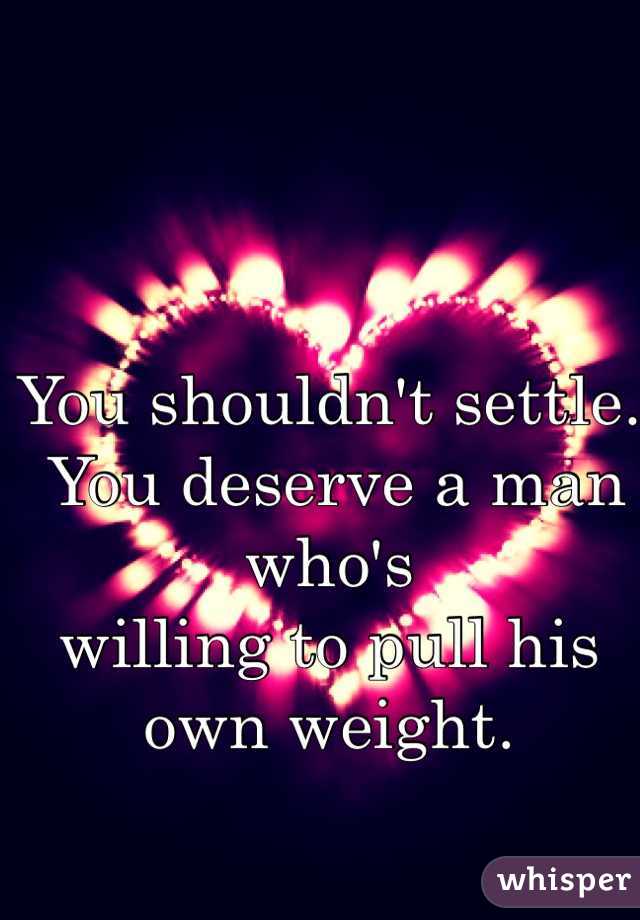 You shouldn't settle.
 You deserve a man who's 
willing to pull his own weight. 