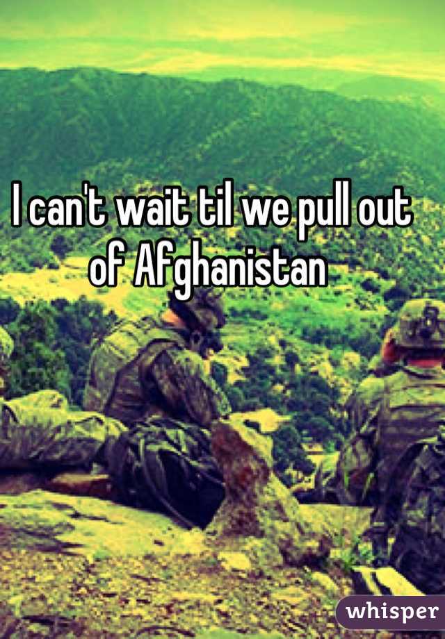 I can't wait til we pull out of Afghanistan 