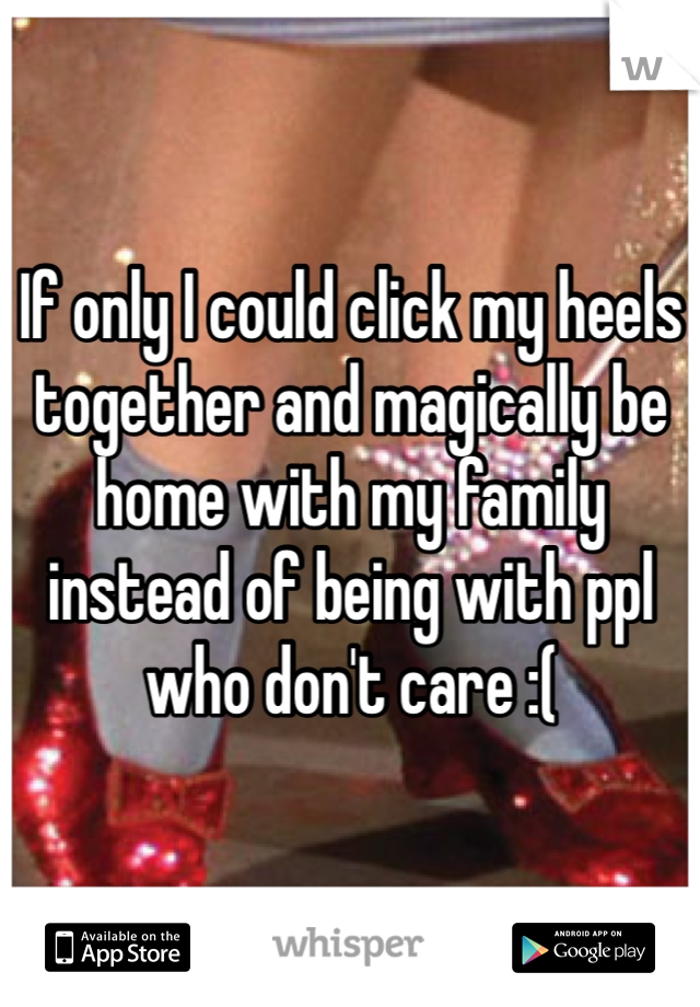 If only I could click my heels together and magically be home with my family instead of being with ppl who don't care :(