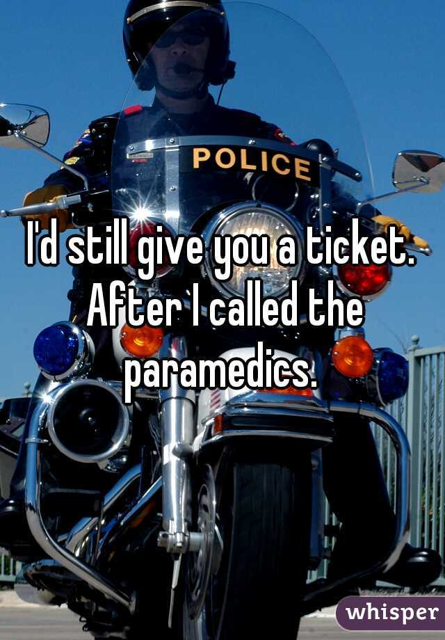 I'd still give you a ticket. After I called the paramedics. 