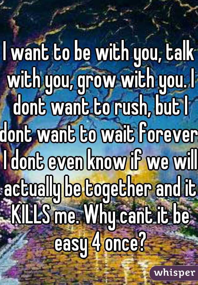 I want to be with you, talk with you, grow with you. I dont want to rush, but I dont want to wait forever. I dont even know if we will actually be together and it KILLS me. Why cant it be easy 4 once?