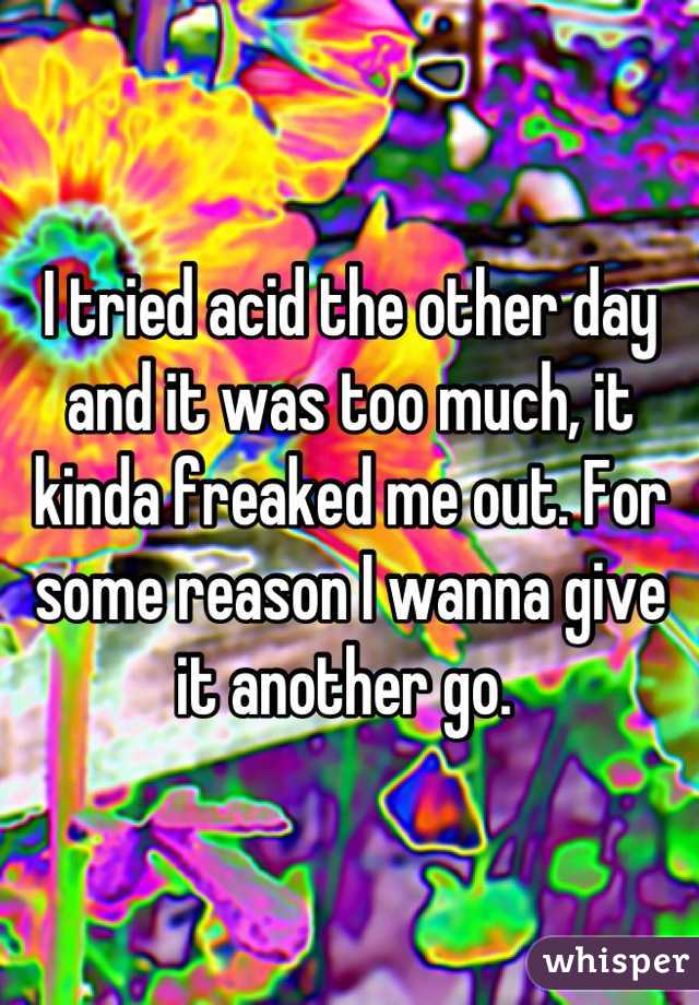 I tried acid the other day and it was too much, it kinda freaked me out. For some reason I wanna give it another go. 