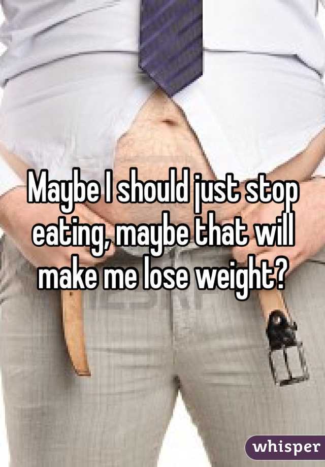 Maybe I should just stop eating, maybe that will make me lose weight?