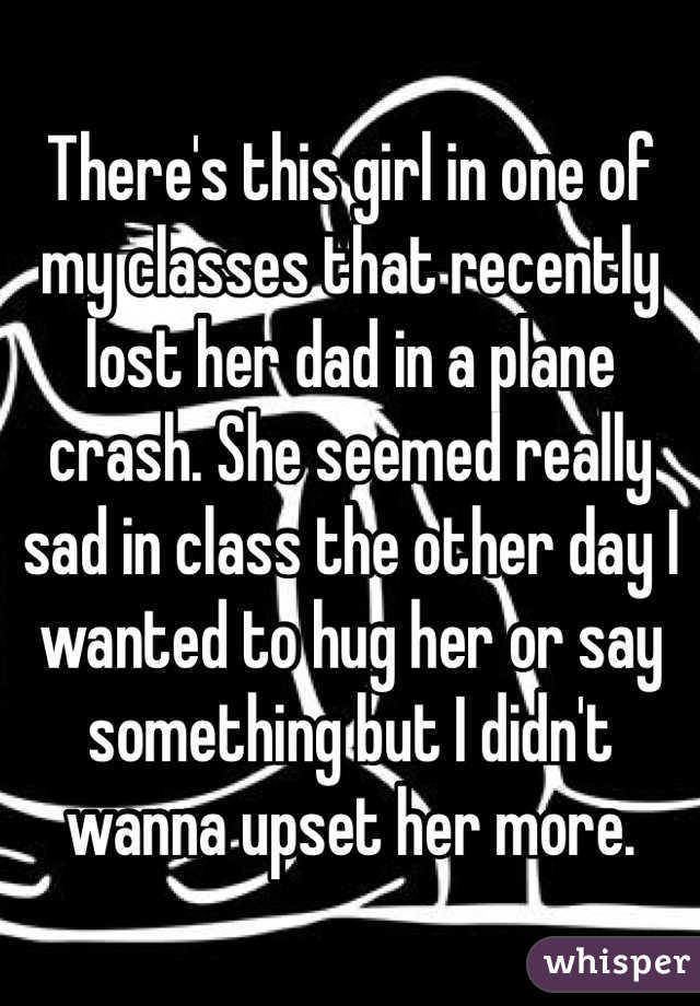 There's this girl in one of my classes that recently lost her dad in a plane crash. She seemed really sad in class the other day I wanted to hug her or say something but I didn't wanna upset her more.