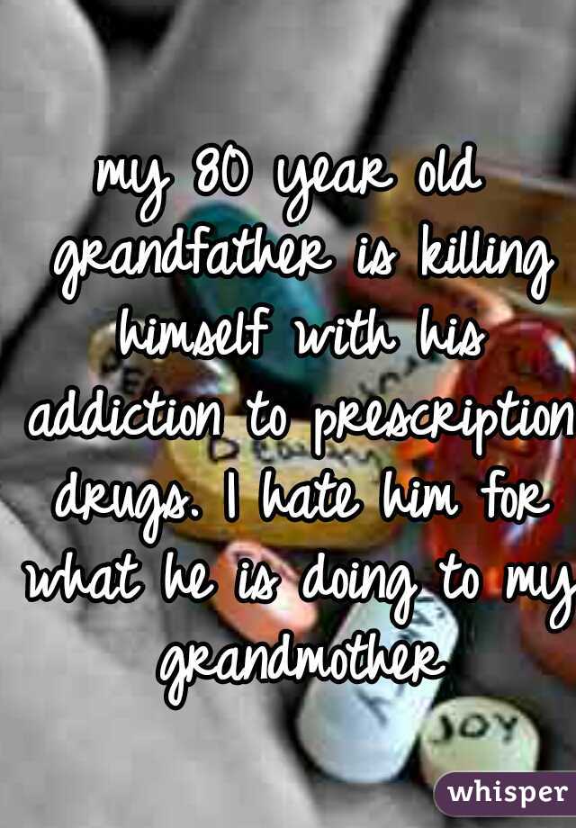 my 80 year old grandfather is killing himself with his addiction to prescription drugs. I hate him for what he is doing to my grandmother