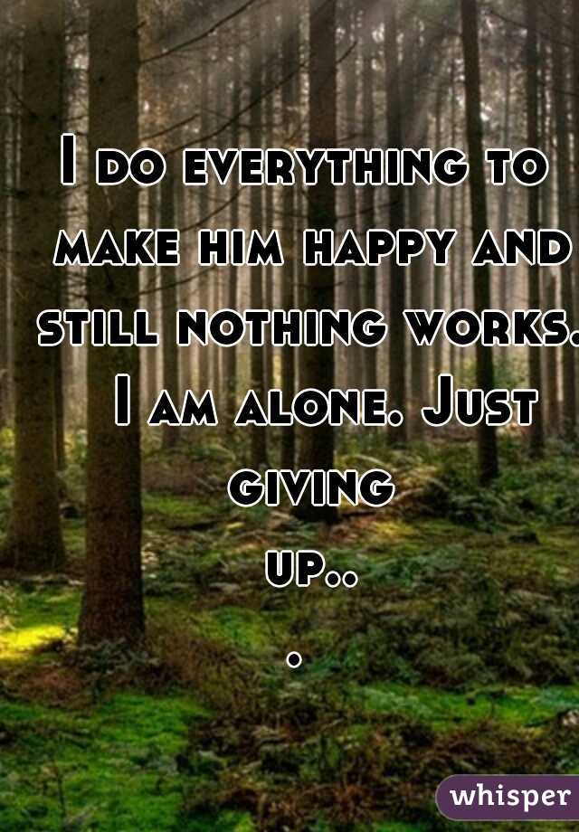 I do everything to make him happy and still nothing works. 
I am alone. Just giving up... 