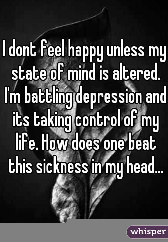 I dont feel happy unless my state of mind is altered. I'm battling depression and its taking control of my life. How does one beat this sickness in my head...