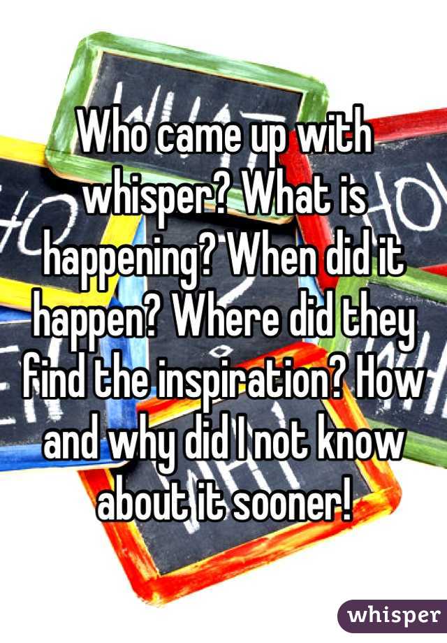 Who came up with whisper? What is happening? When did it happen? Where did they find the inspiration? How and why did I not know about it sooner!
