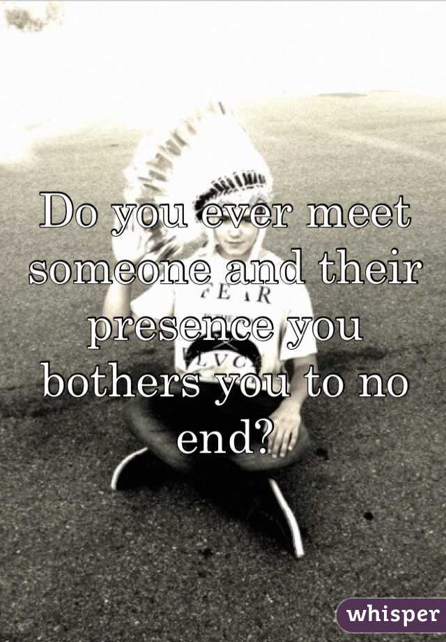 Do you ever meet someone and their presence you bothers you to no end?