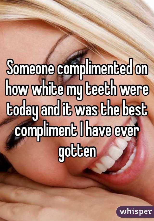 Someone complimented on how white my teeth were today and it was the best compliment I have ever gotten