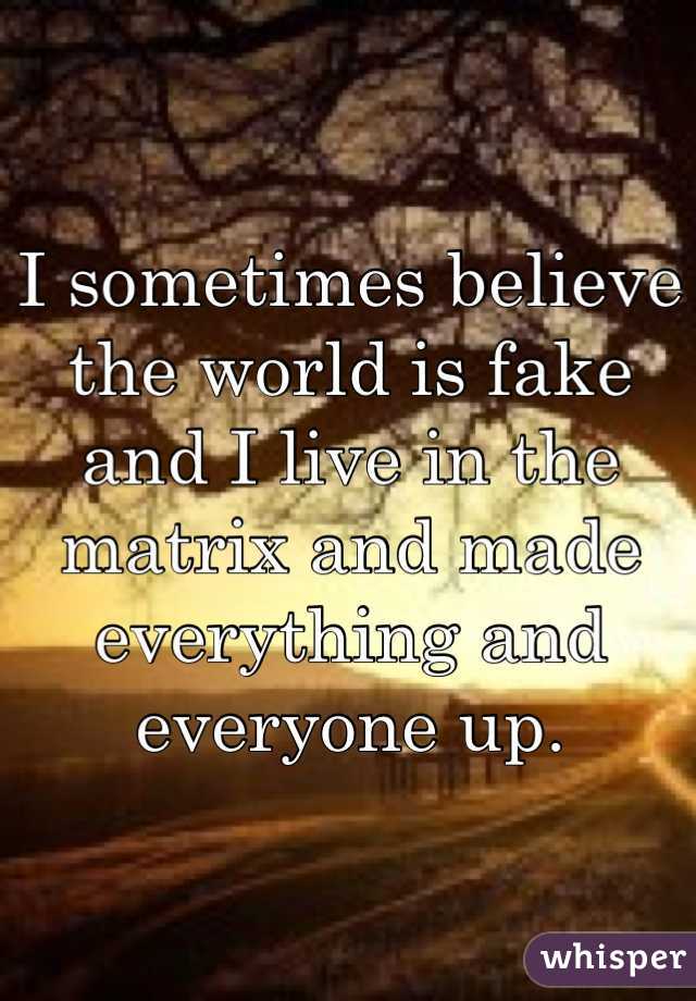 I sometimes believe the world is fake and I live in the matrix and made everything and everyone up. 