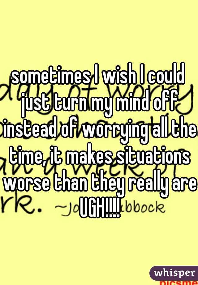 sometimes I wish I could just turn my mind off instead of worrying all the time, it makes situations worse than they really are UGH!!!!