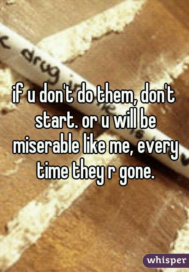 if u don't do them, don't start. or u will be miserable like me, every time they r gone.
