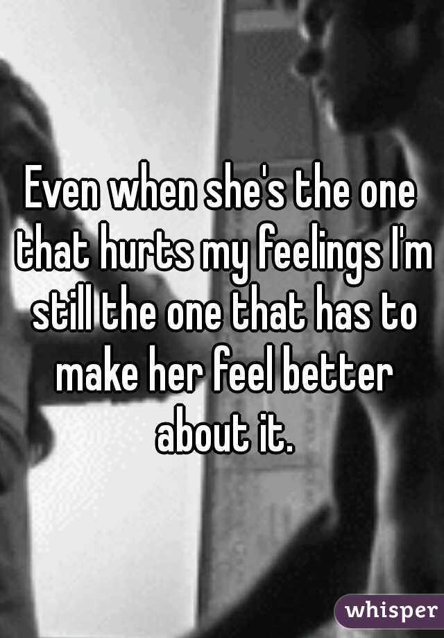 Even when she's the one that hurts my feelings I'm still the one that has to make her feel better about it.