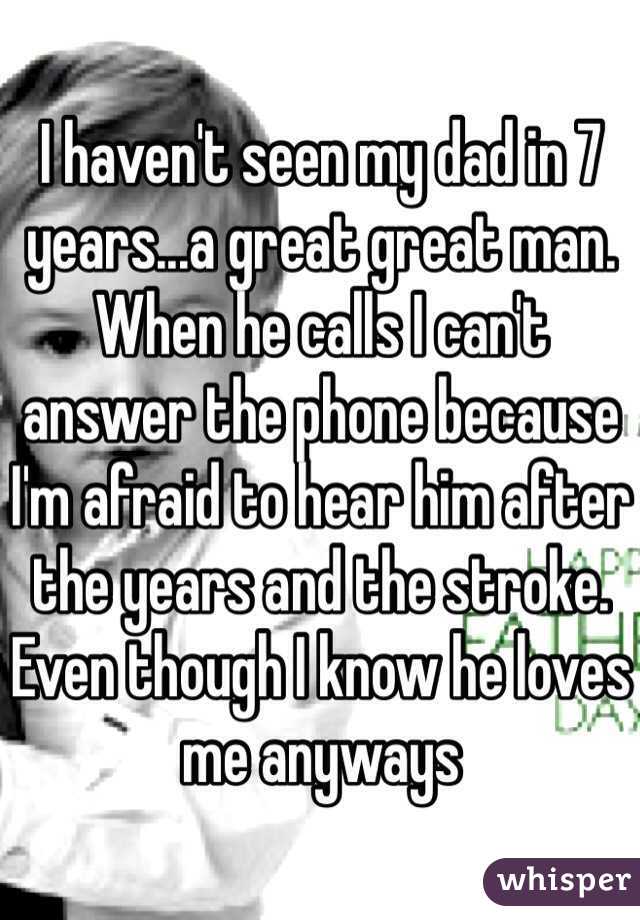 I haven't seen my dad in 7 years...a great great man.  When he calls I can't answer the phone because I'm afraid to hear him after the years and the stroke.  Even though I know he loves me anyways