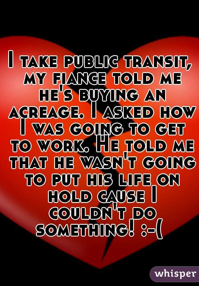 I take public transit, my fiance told me he's buying an acreage. I asked how I was going to get to work. He told me that he wasn't going to put his life on hold cause I couldn't do something! :-( 