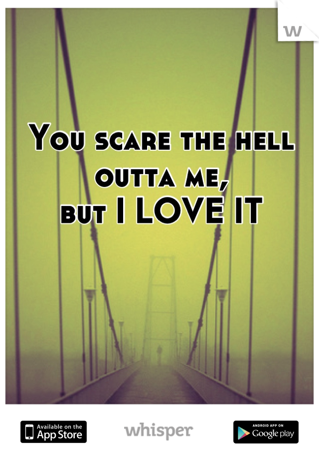 You scare the hell outta me,
but I LOVE IT