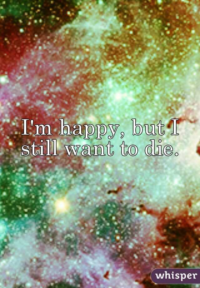 I'm happy, but I still want to die. 