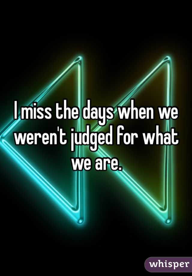I miss the days when we weren't judged for what we are.