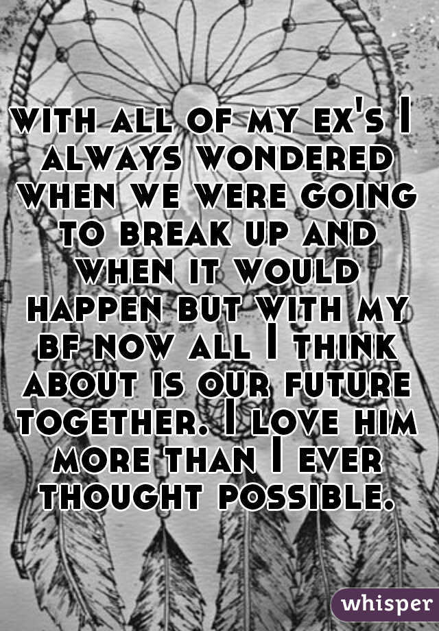 with all of my ex's I always wondered when we were going to break up and when it would happen but with my bf now all I think about is our future together. I love him more than I ever thought possible.