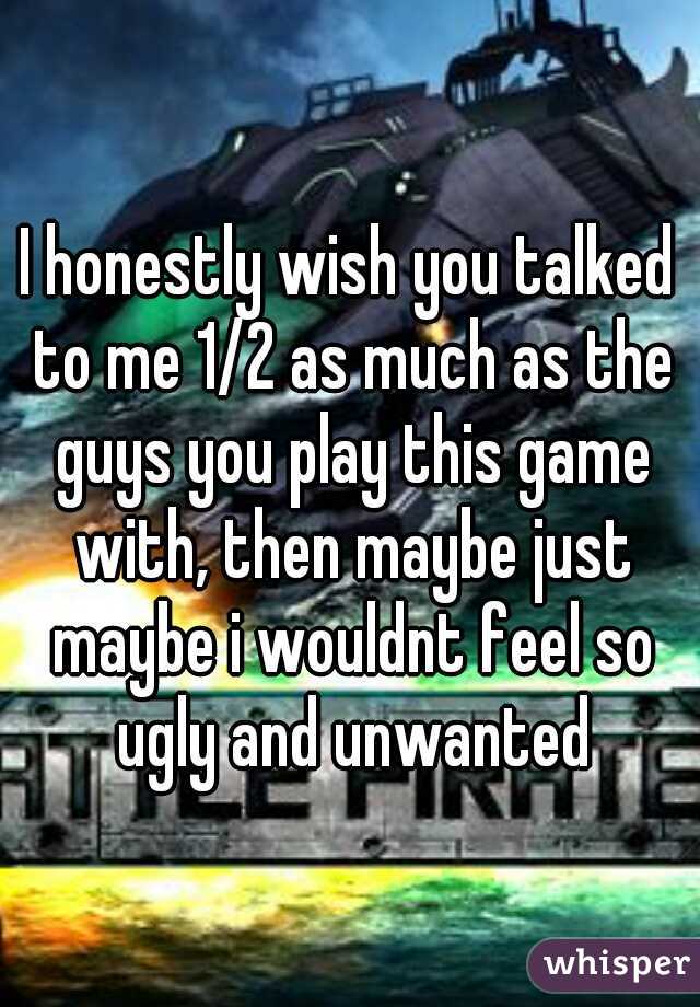 I honestly wish you talked to me 1/2 as much as the guys you play this game with, then maybe just maybe i wouldnt feel so ugly and unwanted