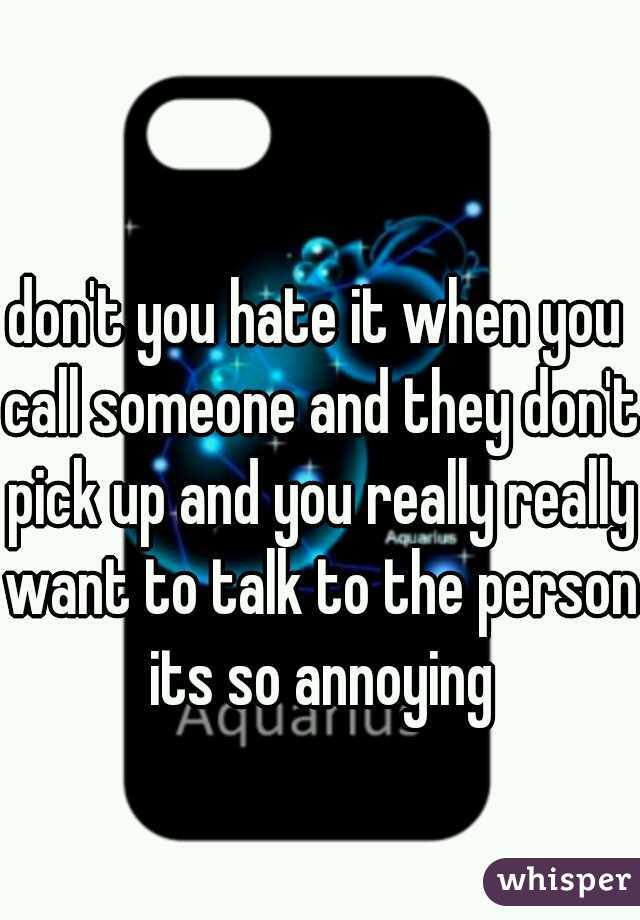 don't you hate it when you call someone and they don't pick up and you really really want to talk to the person its so annoying