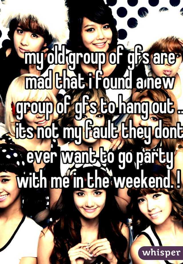 my old group of gfs are mad that i found a new group of gfs to hang out .. its not my fault they dont ever want to go party with me in the weekend. ! 