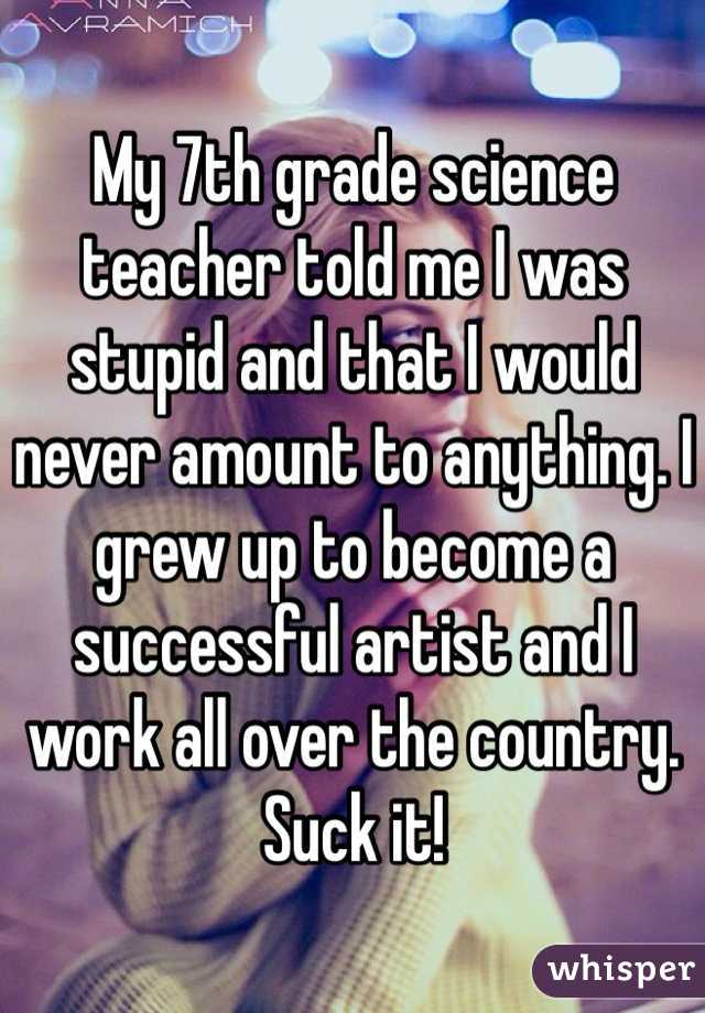 My 7th grade science teacher told me I was stupid and that I would never amount to anything. I grew up to become a successful artist and I work all over the country. Suck it! 