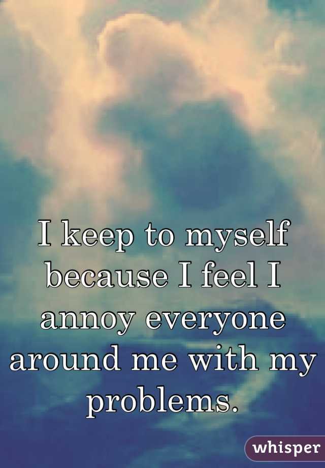 I keep to myself because I feel I annoy everyone around me with my problems.