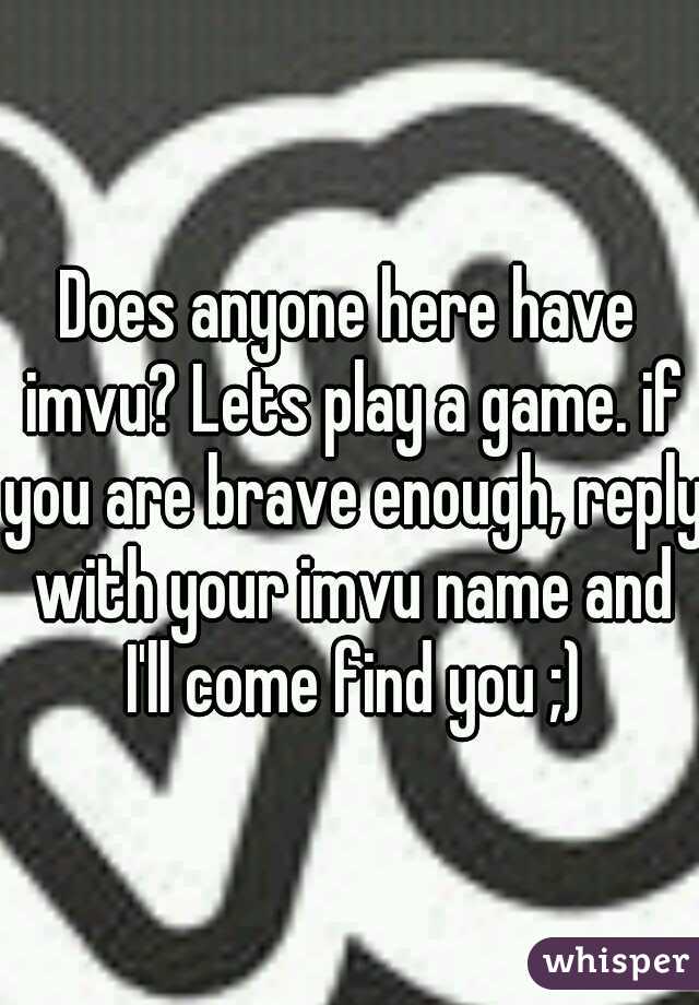 Does anyone here have imvu? Lets play a game. if you are brave enough, reply with your imvu name and I'll come find you ;)