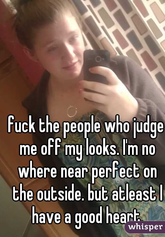 fuck the people who judge me off my looks. I'm no where near perfect on the outside. but atleast I have a good heart.