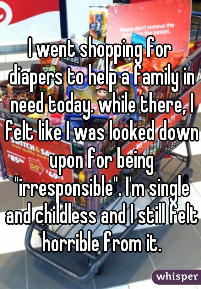 I went shopping for diapers to help a family in need today. while there, I felt like I was looked down upon for being "irresponsible". I'm single and childless and I still felt horrible from it.