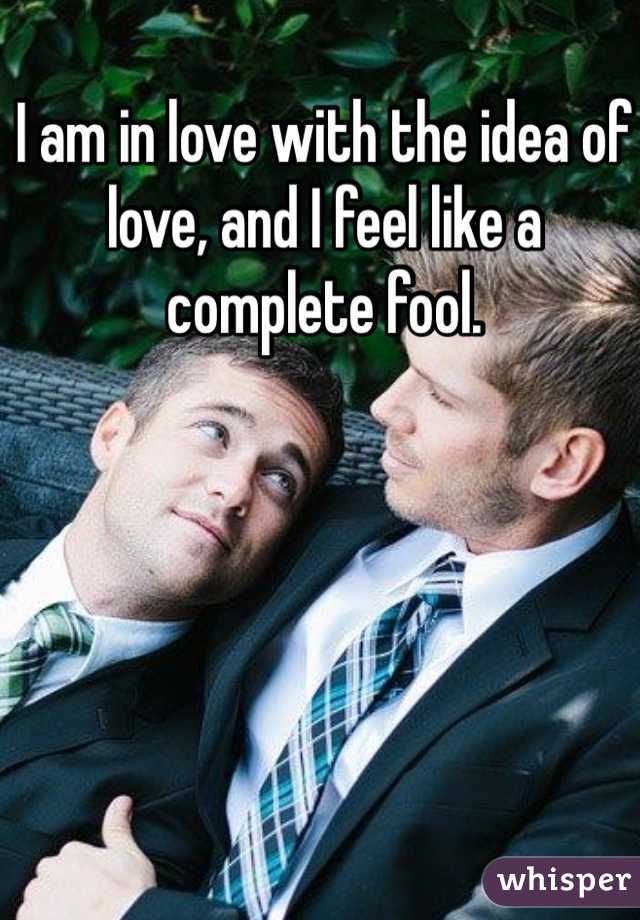 I am in love with the idea of love, and I feel like a complete fool. 