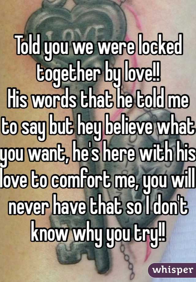 Told you we were locked together by love!! 
His words that he told me to say but hey believe what you want, he's here with his love to comfort me, you will never have that so I don't know why you try!!