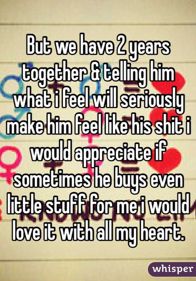 But we have 2 years together & telling him what i feel will seriously make him feel like his shit i would appreciate if sometimes he buys even little stuff for me i would love it with all my heart.