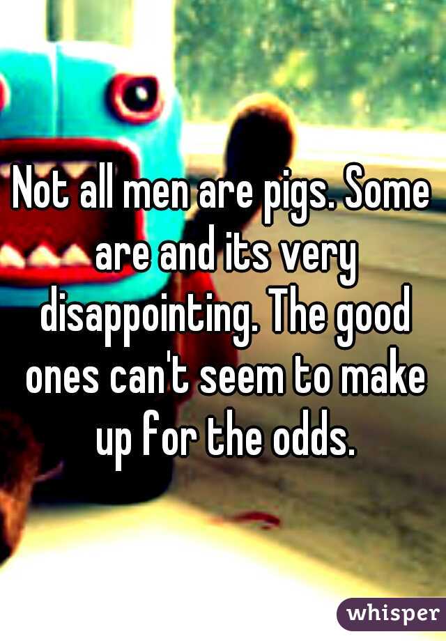 Not all men are pigs. Some are and its very disappointing. The good ones can't seem to make up for the odds.