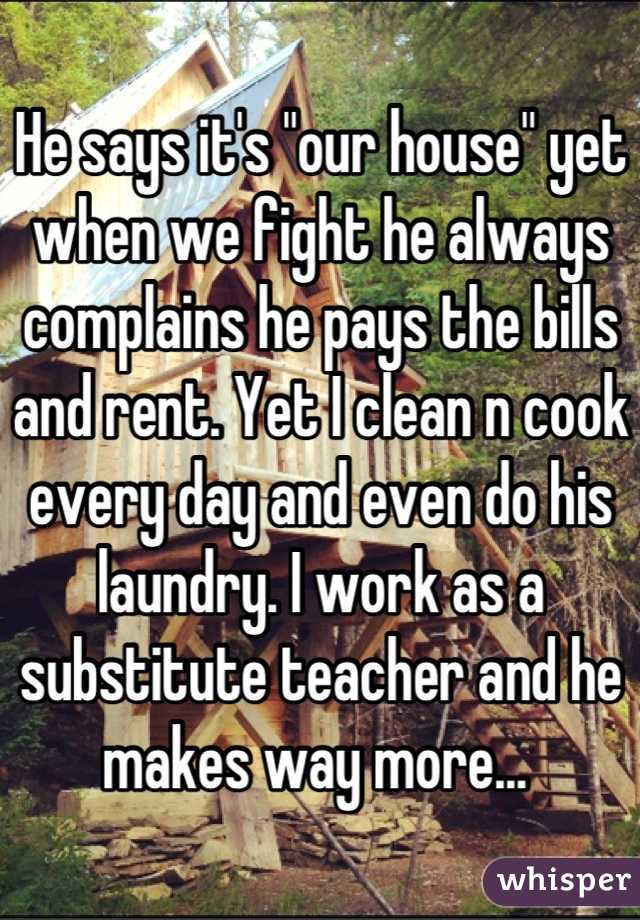 He says it's "our house" yet when we fight he always complains he pays the bills and rent. Yet I clean n cook every day and even do his laundry. I work as a substitute teacher and he makes way more... 